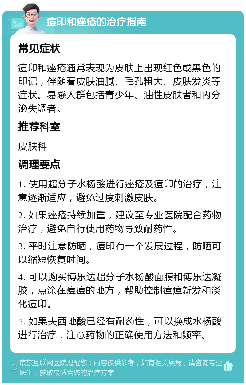 痘印和痤疮的治疗指南 常见症状 痘印和痤疮通常表现为皮肤上出现红色或黑色的印记，伴随着皮肤油腻、毛孔粗大、皮肤发炎等症状。易感人群包括青少年、油性皮肤者和内分泌失调者。 推荐科室 皮肤科 调理要点 1. 使用超分子水杨酸进行痤疮及痘印的治疗，注意逐渐适应，避免过度刺激皮肤。 2. 如果痤疮持续加重，建议至专业医院配合药物治疗，避免自行使用药物导致耐药性。 3. 平时注意防晒，痘印有一个发展过程，防晒可以缩短恢复时间。 4. 可以购买博乐达超分子水杨酸面膜和博乐达凝胶，点涂在痘痘的地方，帮助控制痘痘新发和淡化痘印。 5. 如果夫西地酸已经有耐药性，可以换成水杨酸进行治疗，注意药物的正确使用方法和频率。