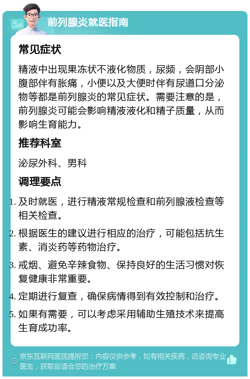 前列腺炎就医指南 常见症状 精液中出现果冻状不液化物质，尿频，会阴部小腹部伴有胀痛，小便以及大便时伴有尿道口分泌物等都是前列腺炎的常见症状。需要注意的是，前列腺炎可能会影响精液液化和精子质量，从而影响生育能力。 推荐科室 泌尿外科、男科 调理要点 及时就医，进行精液常规检查和前列腺液检查等相关检查。 根据医生的建议进行相应的治疗，可能包括抗生素、消炎药等药物治疗。 戒烟、避免辛辣食物、保持良好的生活习惯对恢复健康非常重要。 定期进行复查，确保病情得到有效控制和治疗。 如果有需要，可以考虑采用辅助生殖技术来提高生育成功率。