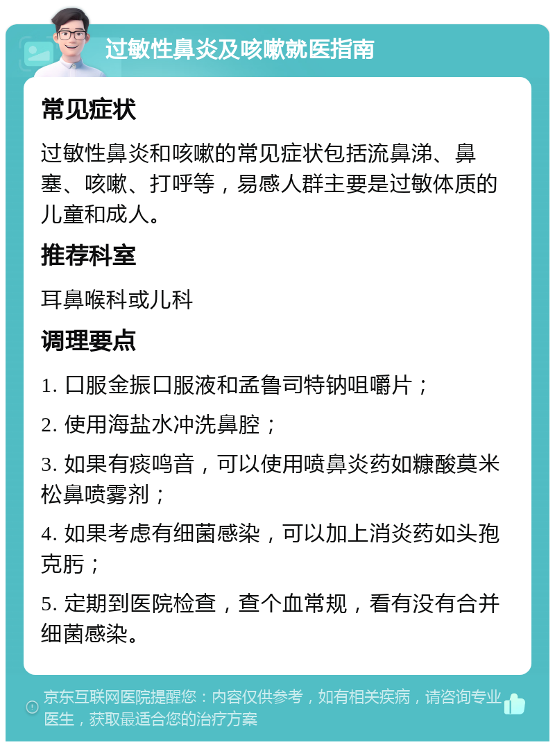 过敏性鼻炎及咳嗽就医指南 常见症状 过敏性鼻炎和咳嗽的常见症状包括流鼻涕、鼻塞、咳嗽、打呼等，易感人群主要是过敏体质的儿童和成人。 推荐科室 耳鼻喉科或儿科 调理要点 1. 口服金振口服液和孟鲁司特钠咀嚼片； 2. 使用海盐水冲洗鼻腔； 3. 如果有痰鸣音，可以使用喷鼻炎药如糠酸莫米松鼻喷雾剂； 4. 如果考虑有细菌感染，可以加上消炎药如头孢克肟； 5. 定期到医院检查，查个血常规，看有没有合并细菌感染。