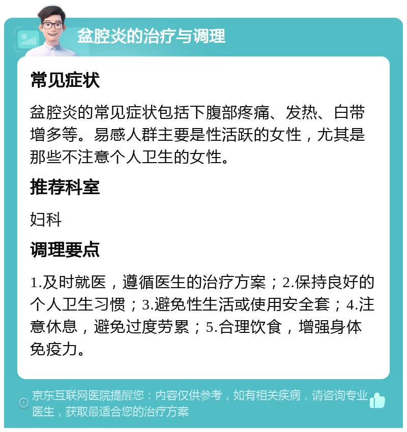 盆腔炎的治疗与调理 常见症状 盆腔炎的常见症状包括下腹部疼痛、发热、白带增多等。易感人群主要是性活跃的女性，尤其是那些不注意个人卫生的女性。 推荐科室 妇科 调理要点 1.及时就医，遵循医生的治疗方案；2.保持良好的个人卫生习惯；3.避免性生活或使用安全套；4.注意休息，避免过度劳累；5.合理饮食，增强身体免疫力。