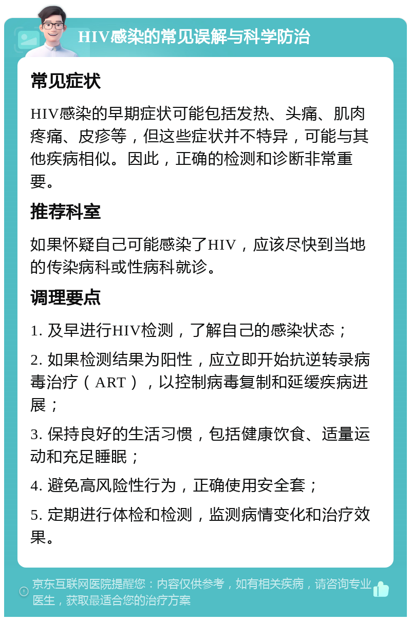 HIV感染的常见误解与科学防治 常见症状 HIV感染的早期症状可能包括发热、头痛、肌肉疼痛、皮疹等，但这些症状并不特异，可能与其他疾病相似。因此，正确的检测和诊断非常重要。 推荐科室 如果怀疑自己可能感染了HIV，应该尽快到当地的传染病科或性病科就诊。 调理要点 1. 及早进行HIV检测，了解自己的感染状态； 2. 如果检测结果为阳性，应立即开始抗逆转录病毒治疗（ART），以控制病毒复制和延缓疾病进展； 3. 保持良好的生活习惯，包括健康饮食、适量运动和充足睡眠； 4. 避免高风险性行为，正确使用安全套； 5. 定期进行体检和检测，监测病情变化和治疗效果。