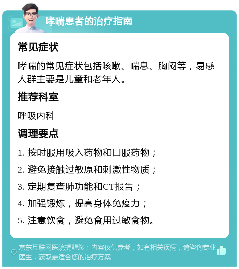 哮喘患者的治疗指南 常见症状 哮喘的常见症状包括咳嗽、喘息、胸闷等，易感人群主要是儿童和老年人。 推荐科室 呼吸内科 调理要点 1. 按时服用吸入药物和口服药物； 2. 避免接触过敏原和刺激性物质； 3. 定期复查肺功能和CT报告； 4. 加强锻炼，提高身体免疫力； 5. 注意饮食，避免食用过敏食物。