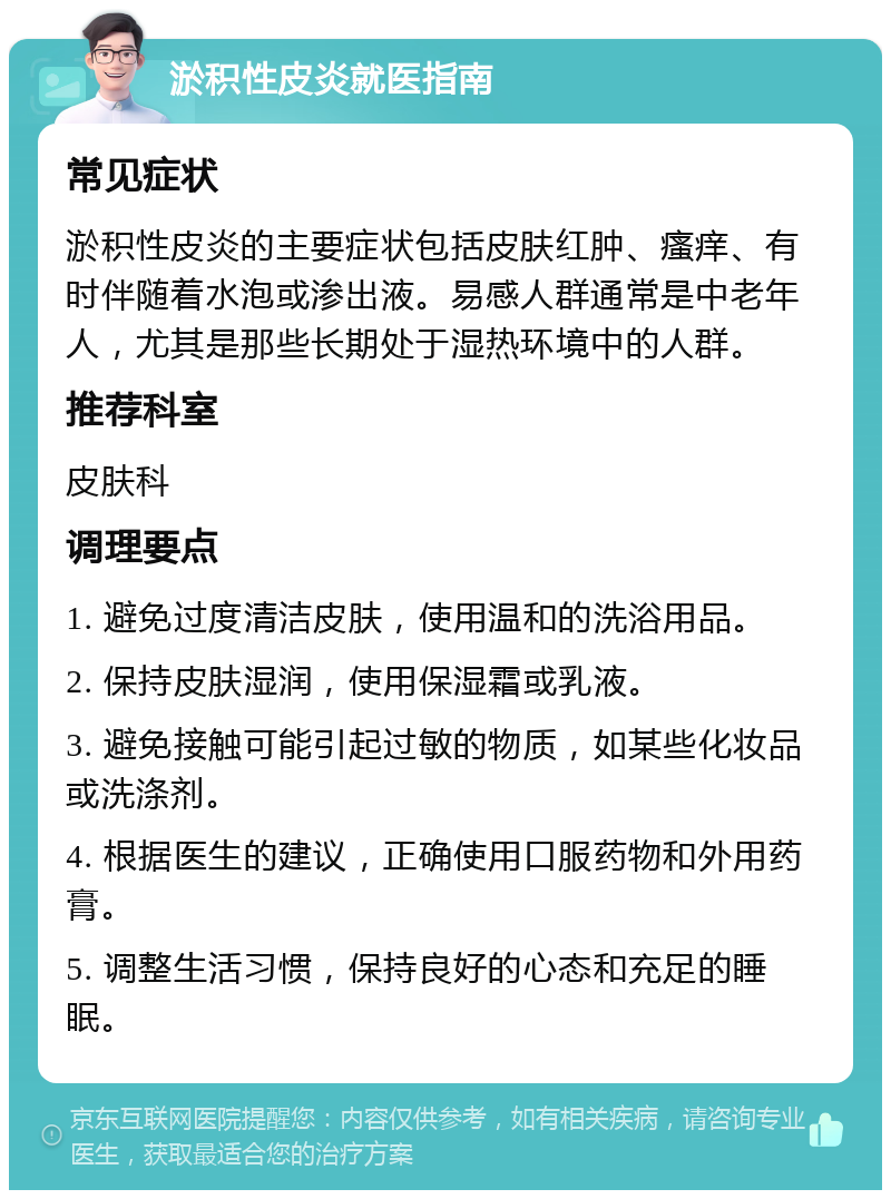 淤积性皮炎就医指南 常见症状 淤积性皮炎的主要症状包括皮肤红肿、瘙痒、有时伴随着水泡或渗出液。易感人群通常是中老年人，尤其是那些长期处于湿热环境中的人群。 推荐科室 皮肤科 调理要点 1. 避免过度清洁皮肤，使用温和的洗浴用品。 2. 保持皮肤湿润，使用保湿霜或乳液。 3. 避免接触可能引起过敏的物质，如某些化妆品或洗涤剂。 4. 根据医生的建议，正确使用口服药物和外用药膏。 5. 调整生活习惯，保持良好的心态和充足的睡眠。