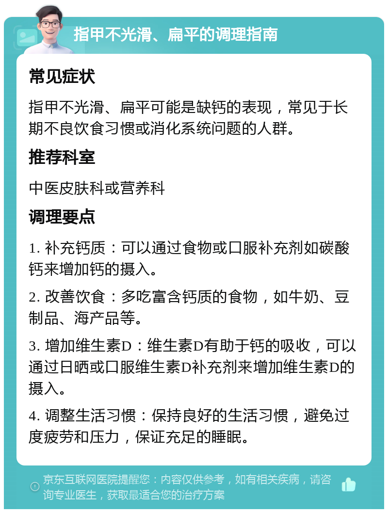 指甲不光滑、扁平的调理指南 常见症状 指甲不光滑、扁平可能是缺钙的表现，常见于长期不良饮食习惯或消化系统问题的人群。 推荐科室 中医皮肤科或营养科 调理要点 1. 补充钙质：可以通过食物或口服补充剂如碳酸钙来增加钙的摄入。 2. 改善饮食：多吃富含钙质的食物，如牛奶、豆制品、海产品等。 3. 增加维生素D：维生素D有助于钙的吸收，可以通过日晒或口服维生素D补充剂来增加维生素D的摄入。 4. 调整生活习惯：保持良好的生活习惯，避免过度疲劳和压力，保证充足的睡眠。