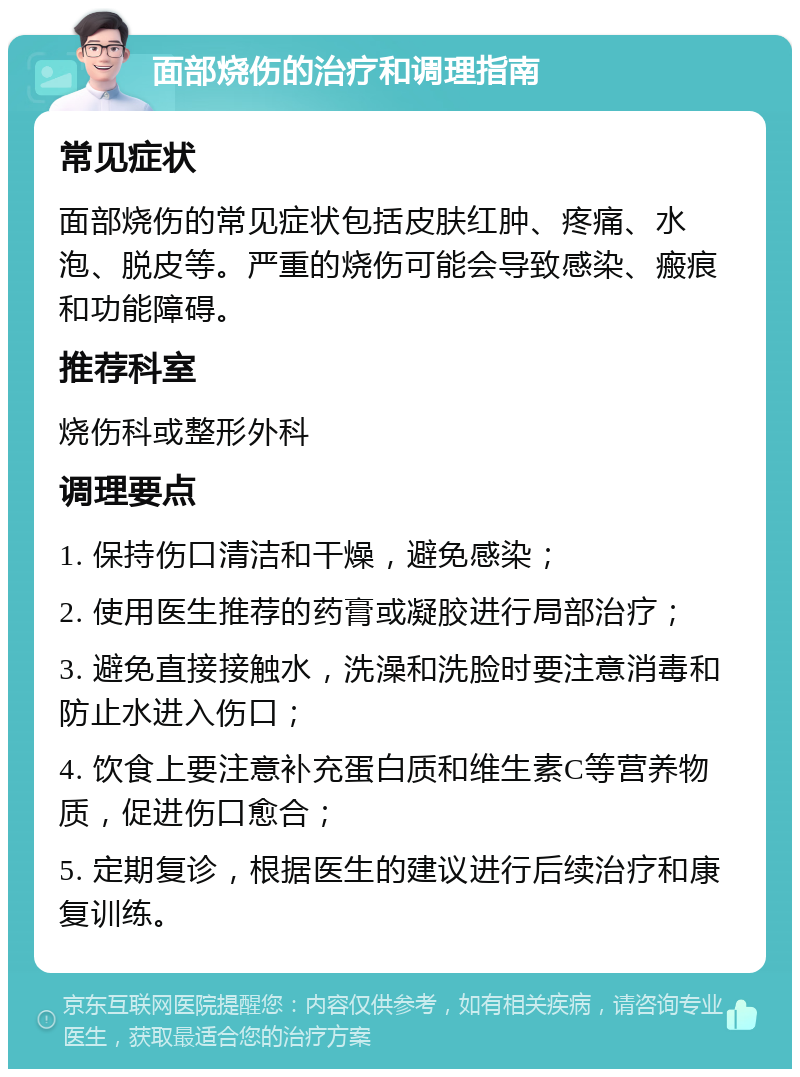 面部烧伤的治疗和调理指南 常见症状 面部烧伤的常见症状包括皮肤红肿、疼痛、水泡、脱皮等。严重的烧伤可能会导致感染、瘢痕和功能障碍。 推荐科室 烧伤科或整形外科 调理要点 1. 保持伤口清洁和干燥，避免感染； 2. 使用医生推荐的药膏或凝胶进行局部治疗； 3. 避免直接接触水，洗澡和洗脸时要注意消毒和防止水进入伤口； 4. 饮食上要注意补充蛋白质和维生素C等营养物质，促进伤口愈合； 5. 定期复诊，根据医生的建议进行后续治疗和康复训练。