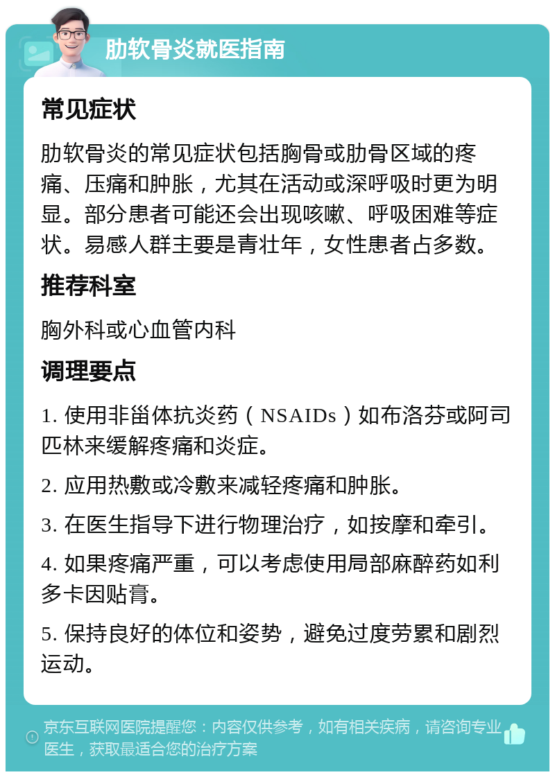 肋软骨炎就医指南 常见症状 肋软骨炎的常见症状包括胸骨或肋骨区域的疼痛、压痛和肿胀，尤其在活动或深呼吸时更为明显。部分患者可能还会出现咳嗽、呼吸困难等症状。易感人群主要是青壮年，女性患者占多数。 推荐科室 胸外科或心血管内科 调理要点 1. 使用非甾体抗炎药（NSAIDs）如布洛芬或阿司匹林来缓解疼痛和炎症。 2. 应用热敷或冷敷来减轻疼痛和肿胀。 3. 在医生指导下进行物理治疗，如按摩和牵引。 4. 如果疼痛严重，可以考虑使用局部麻醉药如利多卡因贴膏。 5. 保持良好的体位和姿势，避免过度劳累和剧烈运动。