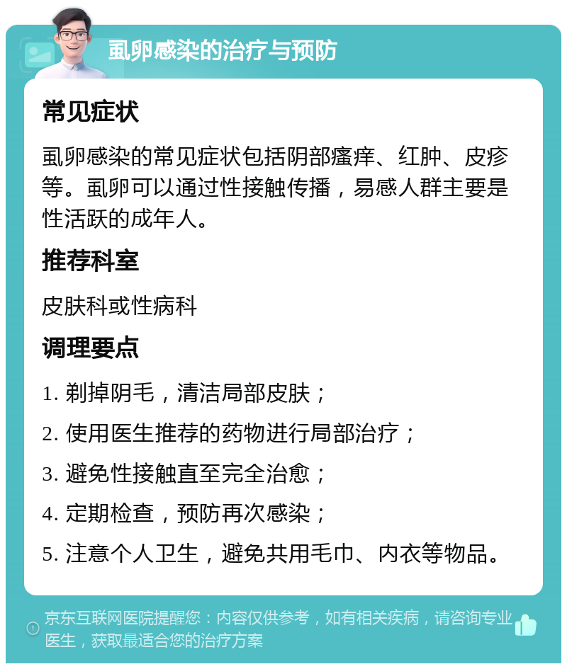 虱卵感染的治疗与预防 常见症状 虱卵感染的常见症状包括阴部瘙痒、红肿、皮疹等。虱卵可以通过性接触传播，易感人群主要是性活跃的成年人。 推荐科室 皮肤科或性病科 调理要点 1. 剃掉阴毛，清洁局部皮肤； 2. 使用医生推荐的药物进行局部治疗； 3. 避免性接触直至完全治愈； 4. 定期检查，预防再次感染； 5. 注意个人卫生，避免共用毛巾、内衣等物品。