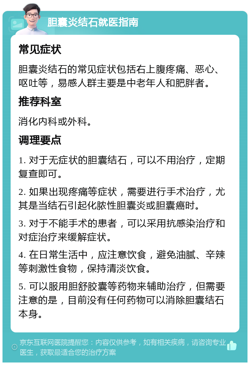 胆囊炎结石就医指南 常见症状 胆囊炎结石的常见症状包括右上腹疼痛、恶心、呕吐等，易感人群主要是中老年人和肥胖者。 推荐科室 消化内科或外科。 调理要点 1. 对于无症状的胆囊结石，可以不用治疗，定期复查即可。 2. 如果出现疼痛等症状，需要进行手术治疗，尤其是当结石引起化脓性胆囊炎或胆囊癌时。 3. 对于不能手术的患者，可以采用抗感染治疗和对症治疗来缓解症状。 4. 在日常生活中，应注意饮食，避免油腻、辛辣等刺激性食物，保持清淡饮食。 5. 可以服用胆舒胶囊等药物来辅助治疗，但需要注意的是，目前没有任何药物可以消除胆囊结石本身。