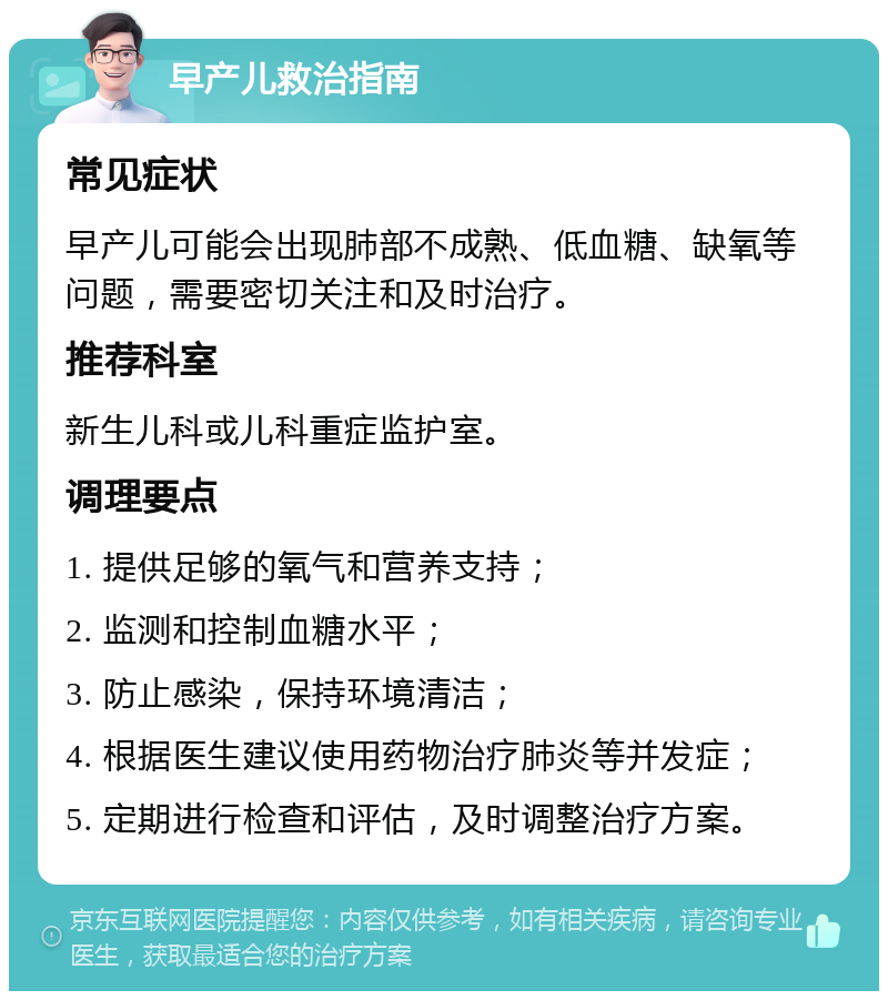 早产儿救治指南 常见症状 早产儿可能会出现肺部不成熟、低血糖、缺氧等问题，需要密切关注和及时治疗。 推荐科室 新生儿科或儿科重症监护室。 调理要点 1. 提供足够的氧气和营养支持； 2. 监测和控制血糖水平； 3. 防止感染，保持环境清洁； 4. 根据医生建议使用药物治疗肺炎等并发症； 5. 定期进行检查和评估，及时调整治疗方案。