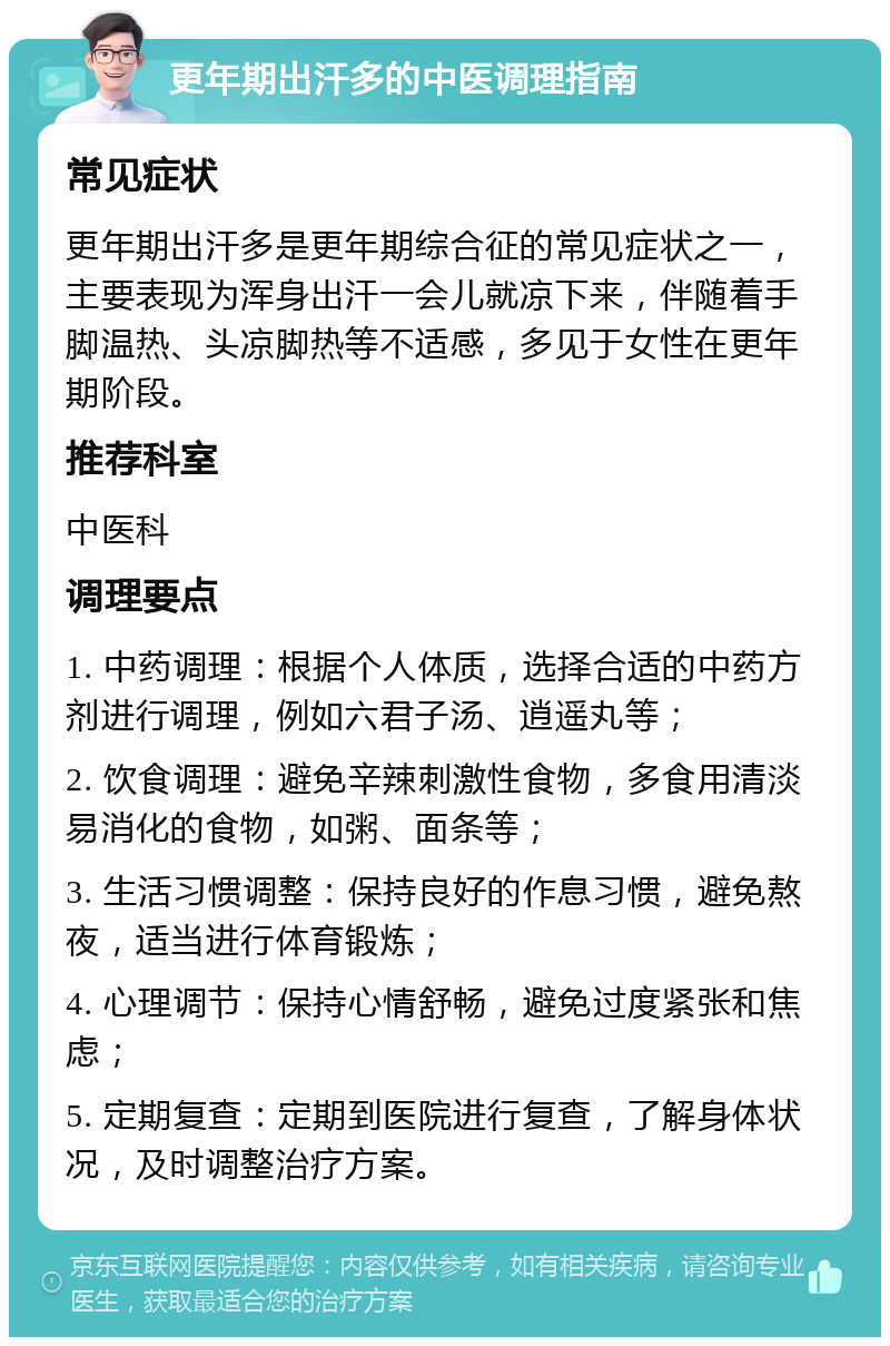 更年期出汗多的中医调理指南 常见症状 更年期出汗多是更年期综合征的常见症状之一，主要表现为浑身出汗一会儿就凉下来，伴随着手脚温热、头凉脚热等不适感，多见于女性在更年期阶段。 推荐科室 中医科 调理要点 1. 中药调理：根据个人体质，选择合适的中药方剂进行调理，例如六君子汤、逍遥丸等； 2. 饮食调理：避免辛辣刺激性食物，多食用清淡易消化的食物，如粥、面条等； 3. 生活习惯调整：保持良好的作息习惯，避免熬夜，适当进行体育锻炼； 4. 心理调节：保持心情舒畅，避免过度紧张和焦虑； 5. 定期复查：定期到医院进行复查，了解身体状况，及时调整治疗方案。