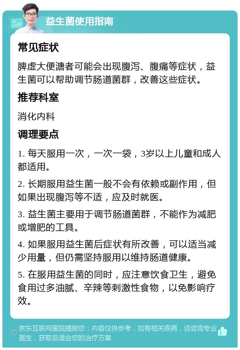 益生菌使用指南 常见症状 脾虚大便溏者可能会出现腹泻、腹痛等症状，益生菌可以帮助调节肠道菌群，改善这些症状。 推荐科室 消化内科 调理要点 1. 每天服用一次，一次一袋，3岁以上儿童和成人都适用。 2. 长期服用益生菌一般不会有依赖或副作用，但如果出现腹泻等不适，应及时就医。 3. 益生菌主要用于调节肠道菌群，不能作为减肥或增肥的工具。 4. 如果服用益生菌后症状有所改善，可以适当减少用量，但仍需坚持服用以维持肠道健康。 5. 在服用益生菌的同时，应注意饮食卫生，避免食用过多油腻、辛辣等刺激性食物，以免影响疗效。