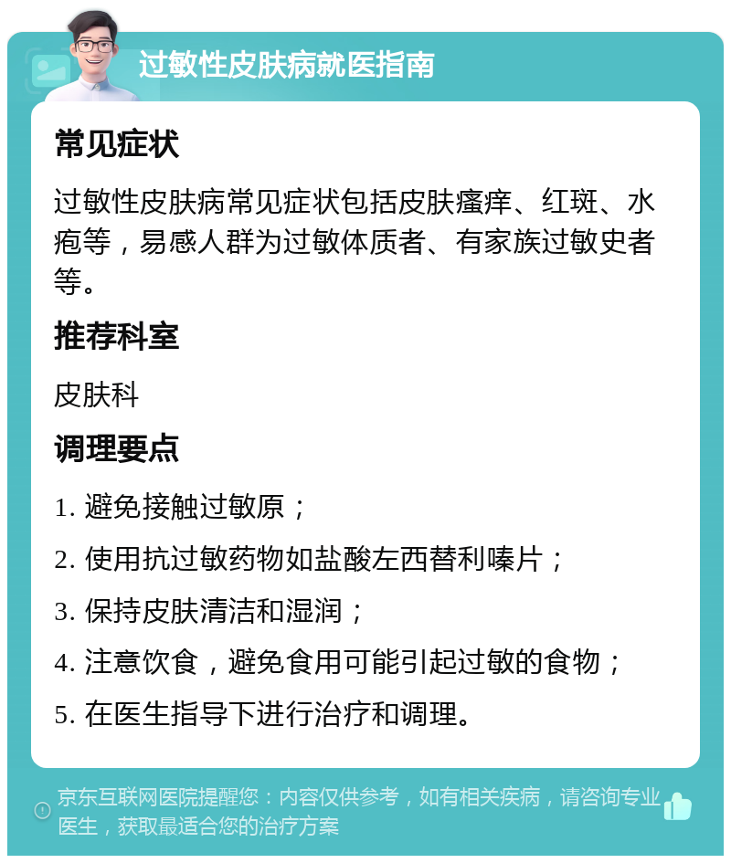 过敏性皮肤病就医指南 常见症状 过敏性皮肤病常见症状包括皮肤瘙痒、红斑、水疱等，易感人群为过敏体质者、有家族过敏史者等。 推荐科室 皮肤科 调理要点 1. 避免接触过敏原； 2. 使用抗过敏药物如盐酸左西替利嗪片； 3. 保持皮肤清洁和湿润； 4. 注意饮食，避免食用可能引起过敏的食物； 5. 在医生指导下进行治疗和调理。