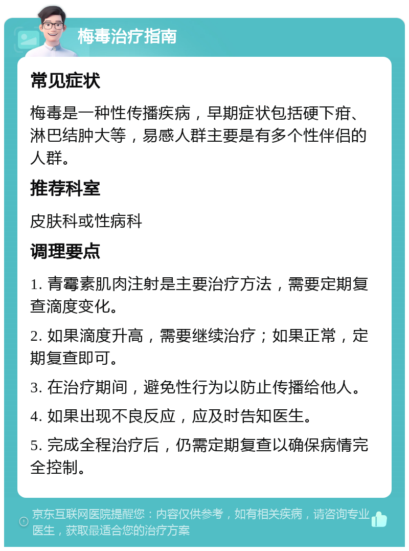 梅毒治疗指南 常见症状 梅毒是一种性传播疾病，早期症状包括硬下疳、淋巴结肿大等，易感人群主要是有多个性伴侣的人群。 推荐科室 皮肤科或性病科 调理要点 1. 青霉素肌肉注射是主要治疗方法，需要定期复查滴度变化。 2. 如果滴度升高，需要继续治疗；如果正常，定期复查即可。 3. 在治疗期间，避免性行为以防止传播给他人。 4. 如果出现不良反应，应及时告知医生。 5. 完成全程治疗后，仍需定期复查以确保病情完全控制。