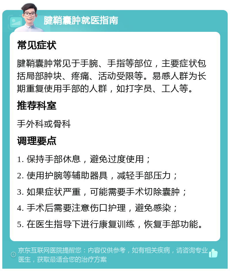 腱鞘囊肿就医指南 常见症状 腱鞘囊肿常见于手腕、手指等部位，主要症状包括局部肿块、疼痛、活动受限等。易感人群为长期重复使用手部的人群，如打字员、工人等。 推荐科室 手外科或骨科 调理要点 1. 保持手部休息，避免过度使用； 2. 使用护腕等辅助器具，减轻手部压力； 3. 如果症状严重，可能需要手术切除囊肿； 4. 手术后需要注意伤口护理，避免感染； 5. 在医生指导下进行康复训练，恢复手部功能。