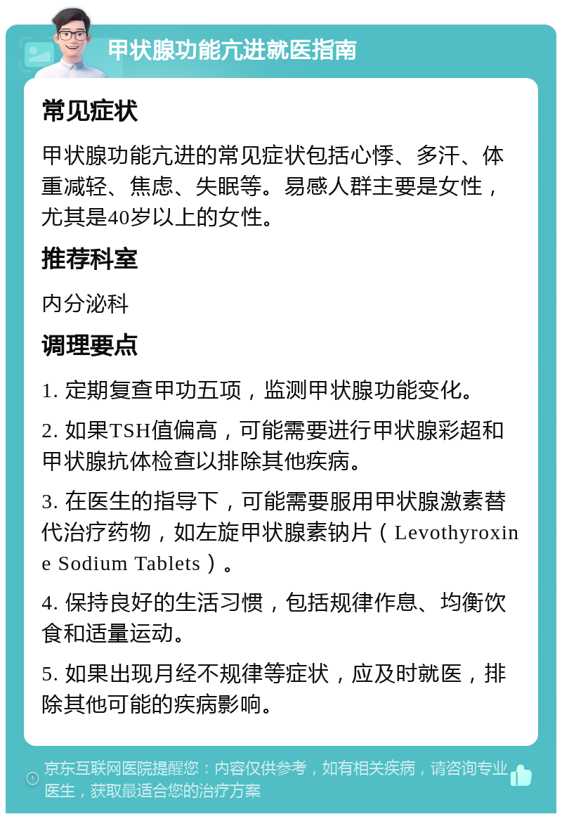 甲状腺功能亢进就医指南 常见症状 甲状腺功能亢进的常见症状包括心悸、多汗、体重减轻、焦虑、失眠等。易感人群主要是女性，尤其是40岁以上的女性。 推荐科室 内分泌科 调理要点 1. 定期复查甲功五项，监测甲状腺功能变化。 2. 如果TSH值偏高，可能需要进行甲状腺彩超和甲状腺抗体检查以排除其他疾病。 3. 在医生的指导下，可能需要服用甲状腺激素替代治疗药物，如左旋甲状腺素钠片（Levothyroxine Sodium Tablets）。 4. 保持良好的生活习惯，包括规律作息、均衡饮食和适量运动。 5. 如果出现月经不规律等症状，应及时就医，排除其他可能的疾病影响。