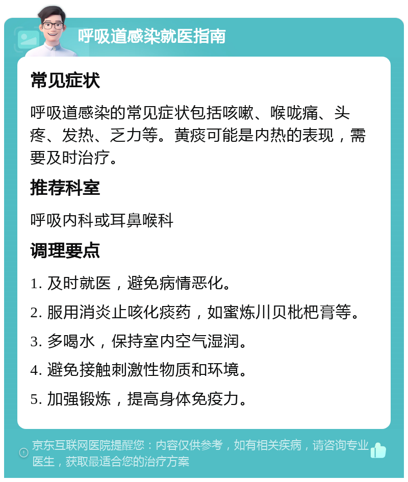 呼吸道感染就医指南 常见症状 呼吸道感染的常见症状包括咳嗽、喉咙痛、头疼、发热、乏力等。黄痰可能是内热的表现，需要及时治疗。 推荐科室 呼吸内科或耳鼻喉科 调理要点 1. 及时就医，避免病情恶化。 2. 服用消炎止咳化痰药，如蜜炼川贝枇杷膏等。 3. 多喝水，保持室内空气湿润。 4. 避免接触刺激性物质和环境。 5. 加强锻炼，提高身体免疫力。