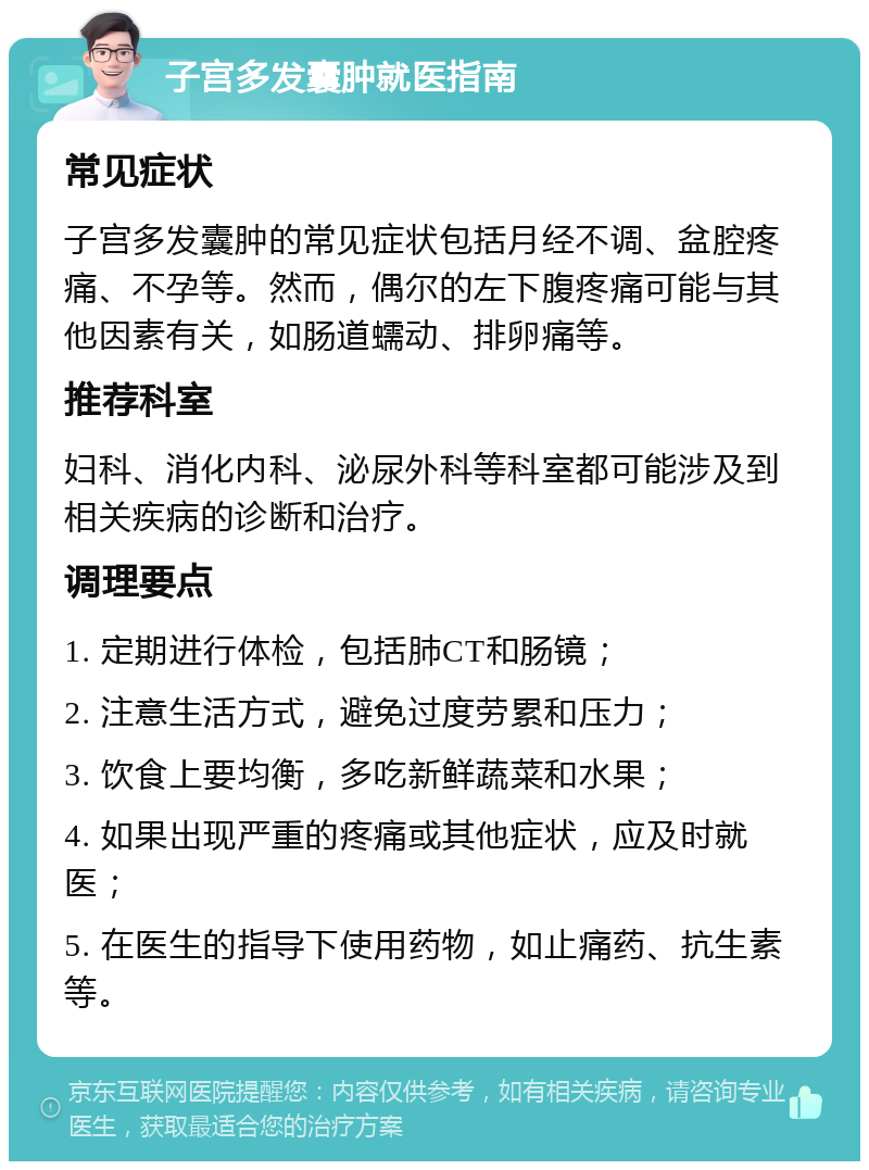 子宫多发囊肿就医指南 常见症状 子宫多发囊肿的常见症状包括月经不调、盆腔疼痛、不孕等。然而，偶尔的左下腹疼痛可能与其他因素有关，如肠道蠕动、排卵痛等。 推荐科室 妇科、消化内科、泌尿外科等科室都可能涉及到相关疾病的诊断和治疗。 调理要点 1. 定期进行体检，包括肺CT和肠镜； 2. 注意生活方式，避免过度劳累和压力； 3. 饮食上要均衡，多吃新鲜蔬菜和水果； 4. 如果出现严重的疼痛或其他症状，应及时就医； 5. 在医生的指导下使用药物，如止痛药、抗生素等。