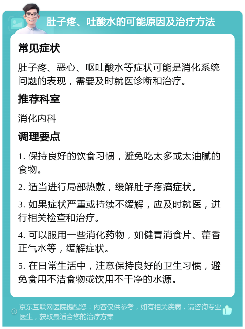 肚子疼、吐酸水的可能原因及治疗方法 常见症状 肚子疼、恶心、呕吐酸水等症状可能是消化系统问题的表现，需要及时就医诊断和治疗。 推荐科室 消化内科 调理要点 1. 保持良好的饮食习惯，避免吃太多或太油腻的食物。 2. 适当进行局部热敷，缓解肚子疼痛症状。 3. 如果症状严重或持续不缓解，应及时就医，进行相关检查和治疗。 4. 可以服用一些消化药物，如健胃消食片、藿香正气水等，缓解症状。 5. 在日常生活中，注意保持良好的卫生习惯，避免食用不洁食物或饮用不干净的水源。