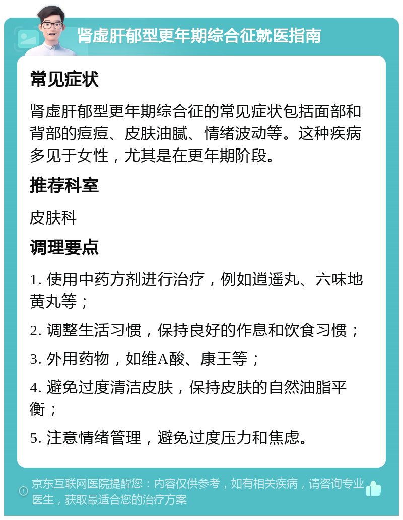 肾虚肝郁型更年期综合征就医指南 常见症状 肾虚肝郁型更年期综合征的常见症状包括面部和背部的痘痘、皮肤油腻、情绪波动等。这种疾病多见于女性，尤其是在更年期阶段。 推荐科室 皮肤科 调理要点 1. 使用中药方剂进行治疗，例如逍遥丸、六味地黄丸等； 2. 调整生活习惯，保持良好的作息和饮食习惯； 3. 外用药物，如维A酸、康王等； 4. 避免过度清洁皮肤，保持皮肤的自然油脂平衡； 5. 注意情绪管理，避免过度压力和焦虑。