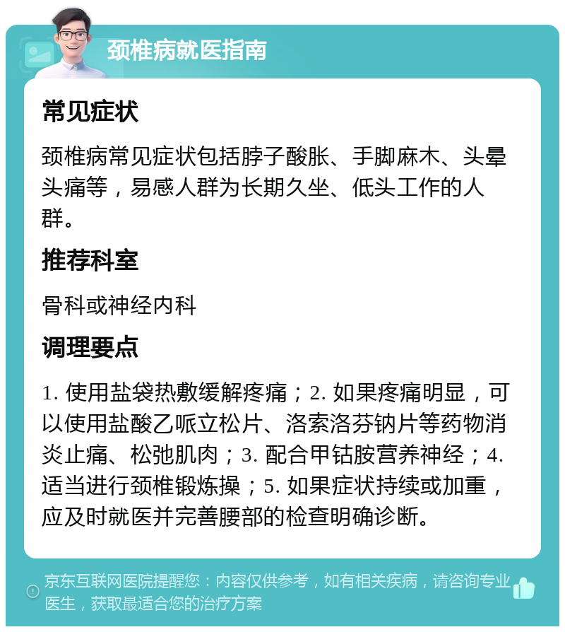 颈椎病就医指南 常见症状 颈椎病常见症状包括脖子酸胀、手脚麻木、头晕头痛等，易感人群为长期久坐、低头工作的人群。 推荐科室 骨科或神经内科 调理要点 1. 使用盐袋热敷缓解疼痛；2. 如果疼痛明显，可以使用盐酸乙哌立松片、洛索洛芬钠片等药物消炎止痛、松弛肌肉；3. 配合甲钴胺营养神经；4. 适当进行颈椎锻炼操；5. 如果症状持续或加重，应及时就医并完善腰部的检查明确诊断。