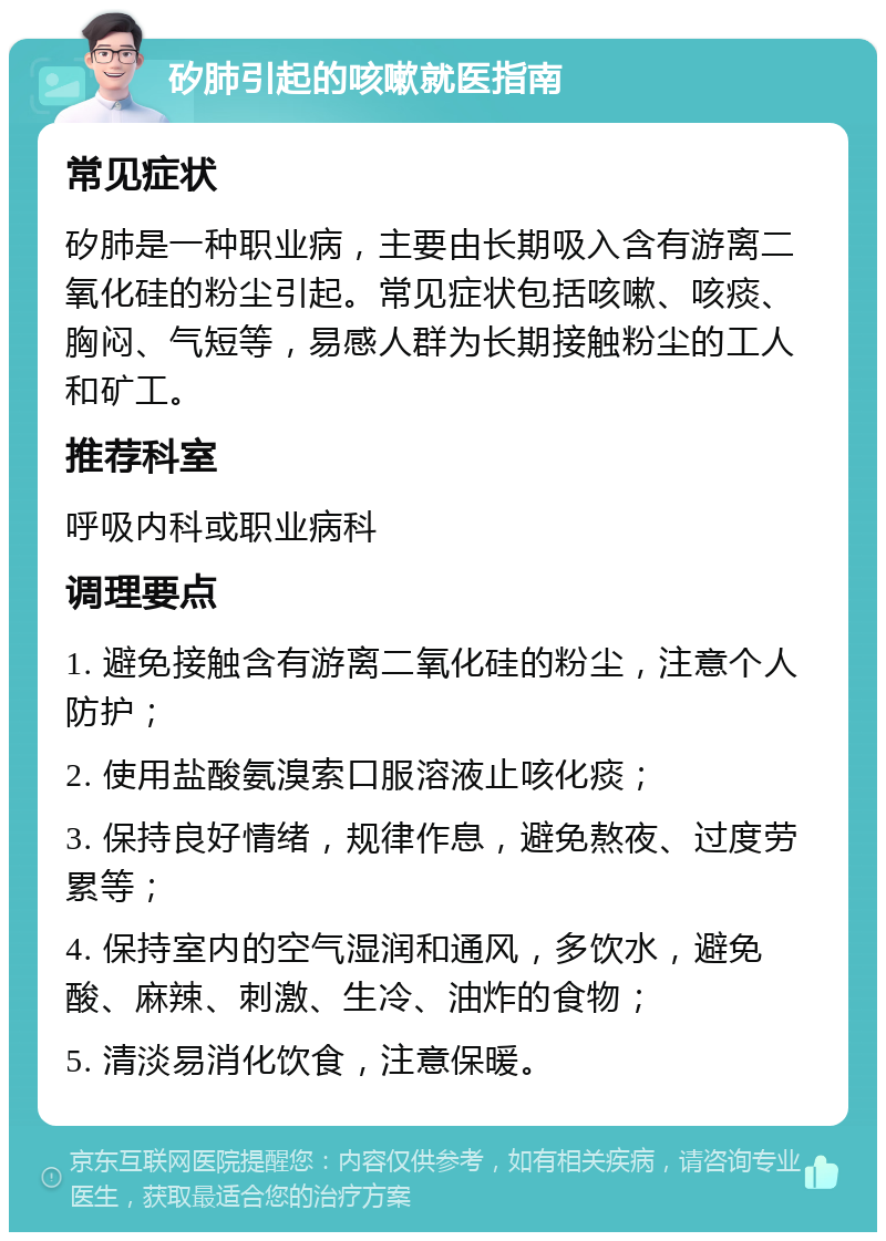 矽肺引起的咳嗽就医指南 常见症状 矽肺是一种职业病，主要由长期吸入含有游离二氧化硅的粉尘引起。常见症状包括咳嗽、咳痰、胸闷、气短等，易感人群为长期接触粉尘的工人和矿工。 推荐科室 呼吸内科或职业病科 调理要点 1. 避免接触含有游离二氧化硅的粉尘，注意个人防护； 2. 使用盐酸氨溴索口服溶液止咳化痰； 3. 保持良好情绪，规律作息，避免熬夜、过度劳累等； 4. 保持室内的空气湿润和通风，多饮水，避免酸、麻辣、刺激、生冷、油炸的食物； 5. 清淡易消化饮食，注意保暖。