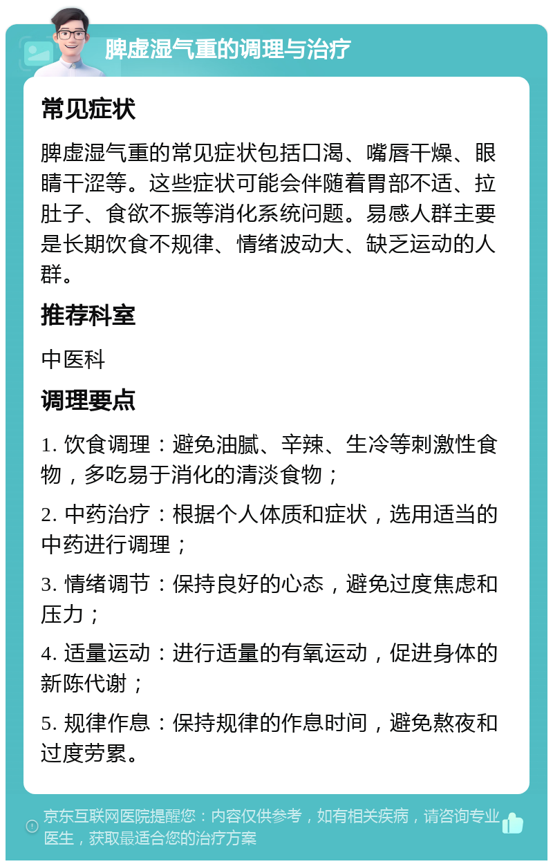 脾虚湿气重的调理与治疗 常见症状 脾虚湿气重的常见症状包括口渴、嘴唇干燥、眼睛干涩等。这些症状可能会伴随着胃部不适、拉肚子、食欲不振等消化系统问题。易感人群主要是长期饮食不规律、情绪波动大、缺乏运动的人群。 推荐科室 中医科 调理要点 1. 饮食调理：避免油腻、辛辣、生冷等刺激性食物，多吃易于消化的清淡食物； 2. 中药治疗：根据个人体质和症状，选用适当的中药进行调理； 3. 情绪调节：保持良好的心态，避免过度焦虑和压力； 4. 适量运动：进行适量的有氧运动，促进身体的新陈代谢； 5. 规律作息：保持规律的作息时间，避免熬夜和过度劳累。