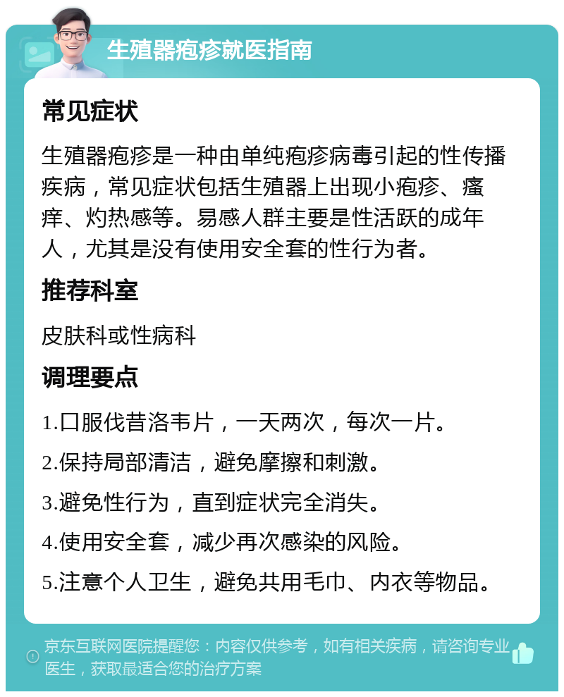 生殖器疱疹就医指南 常见症状 生殖器疱疹是一种由单纯疱疹病毒引起的性传播疾病，常见症状包括生殖器上出现小疱疹、瘙痒、灼热感等。易感人群主要是性活跃的成年人，尤其是没有使用安全套的性行为者。 推荐科室 皮肤科或性病科 调理要点 1.口服伐昔洛韦片，一天两次，每次一片。 2.保持局部清洁，避免摩擦和刺激。 3.避免性行为，直到症状完全消失。 4.使用安全套，减少再次感染的风险。 5.注意个人卫生，避免共用毛巾、内衣等物品。