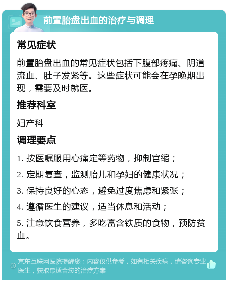 前置胎盘出血的治疗与调理 常见症状 前置胎盘出血的常见症状包括下腹部疼痛、阴道流血、肚子发紧等。这些症状可能会在孕晚期出现，需要及时就医。 推荐科室 妇产科 调理要点 1. 按医嘱服用心痛定等药物，抑制宫缩； 2. 定期复查，监测胎儿和孕妇的健康状况； 3. 保持良好的心态，避免过度焦虑和紧张； 4. 遵循医生的建议，适当休息和活动； 5. 注意饮食营养，多吃富含铁质的食物，预防贫血。