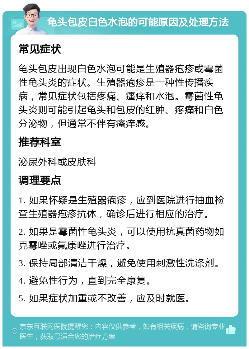 龟头包皮白色水泡的可能原因及处理方法 常见症状 龟头包皮出现白色水泡可能是生殖器疱疹或霉菌性龟头炎的症状。生殖器疱疹是一种性传播疾病，常见症状包括疼痛、瘙痒和水泡。霉菌性龟头炎则可能引起龟头和包皮的红肿、疼痛和白色分泌物，但通常不伴有瘙痒感。 推荐科室 泌尿外科或皮肤科 调理要点 1. 如果怀疑是生殖器疱疹，应到医院进行抽血检查生殖器疱疹抗体，确诊后进行相应的治疗。 2. 如果是霉菌性龟头炎，可以使用抗真菌药物如克霉唑或氟康唑进行治疗。 3. 保持局部清洁干燥，避免使用刺激性洗涤剂。 4. 避免性行为，直到完全康复。 5. 如果症状加重或不改善，应及时就医。