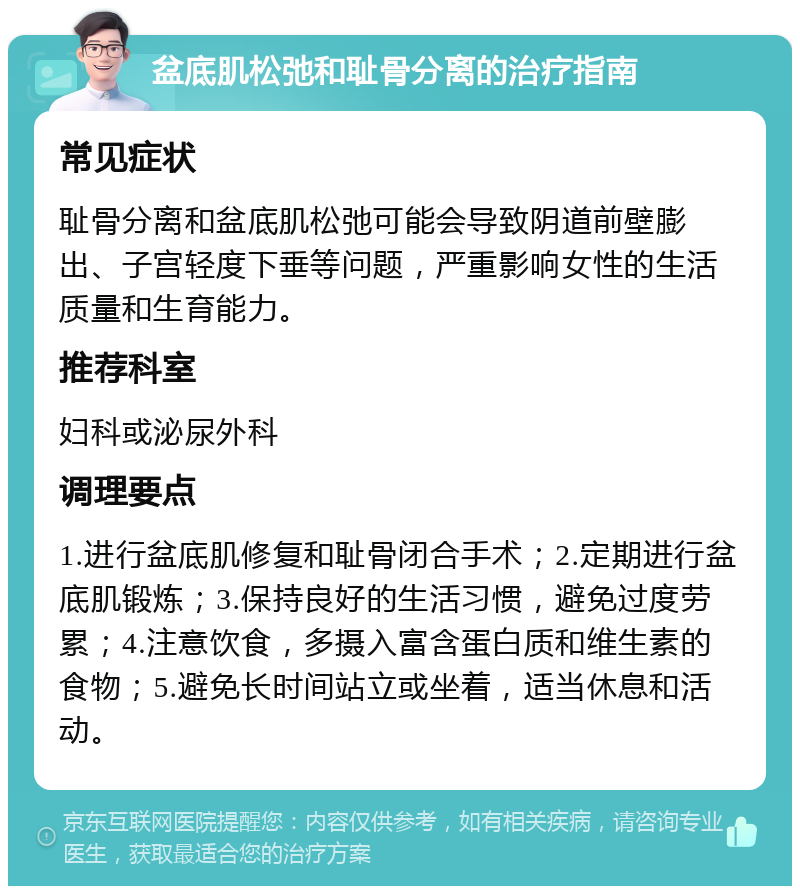 盆底肌松弛和耻骨分离的治疗指南 常见症状 耻骨分离和盆底肌松弛可能会导致阴道前壁膨出、子宫轻度下垂等问题，严重影响女性的生活质量和生育能力。 推荐科室 妇科或泌尿外科 调理要点 1.进行盆底肌修复和耻骨闭合手术；2.定期进行盆底肌锻炼；3.保持良好的生活习惯，避免过度劳累；4.注意饮食，多摄入富含蛋白质和维生素的食物；5.避免长时间站立或坐着，适当休息和活动。