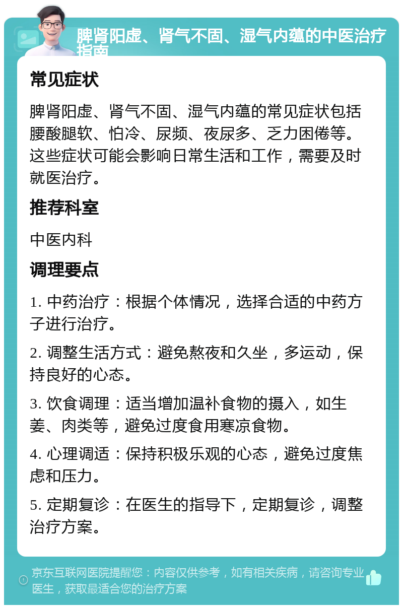 脾肾阳虚、肾气不固、湿气内蕴的中医治疗指南 常见症状 脾肾阳虚、肾气不固、湿气内蕴的常见症状包括腰酸腿软、怕冷、尿频、夜尿多、乏力困倦等。这些症状可能会影响日常生活和工作，需要及时就医治疗。 推荐科室 中医内科 调理要点 1. 中药治疗：根据个体情况，选择合适的中药方子进行治疗。 2. 调整生活方式：避免熬夜和久坐，多运动，保持良好的心态。 3. 饮食调理：适当增加温补食物的摄入，如生姜、肉类等，避免过度食用寒凉食物。 4. 心理调适：保持积极乐观的心态，避免过度焦虑和压力。 5. 定期复诊：在医生的指导下，定期复诊，调整治疗方案。