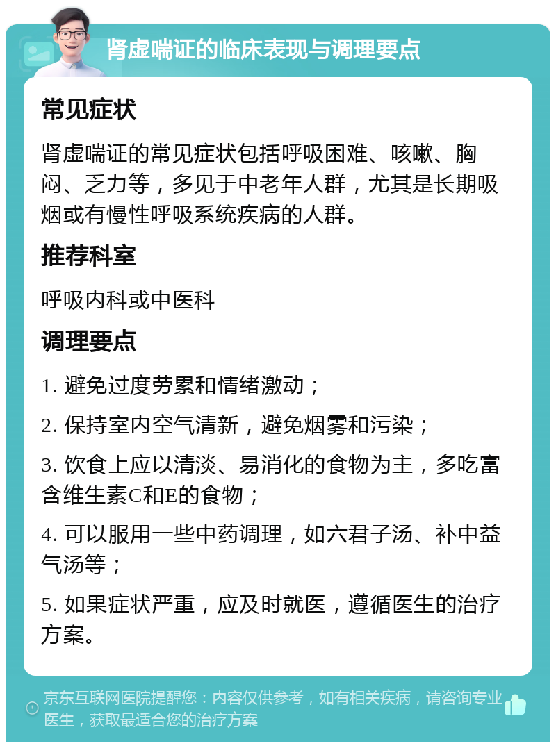 肾虚喘证的临床表现与调理要点 常见症状 肾虚喘证的常见症状包括呼吸困难、咳嗽、胸闷、乏力等，多见于中老年人群，尤其是长期吸烟或有慢性呼吸系统疾病的人群。 推荐科室 呼吸内科或中医科 调理要点 1. 避免过度劳累和情绪激动； 2. 保持室内空气清新，避免烟雾和污染； 3. 饮食上应以清淡、易消化的食物为主，多吃富含维生素C和E的食物； 4. 可以服用一些中药调理，如六君子汤、补中益气汤等； 5. 如果症状严重，应及时就医，遵循医生的治疗方案。