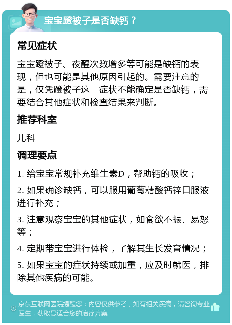 宝宝蹬被子是否缺钙？ 常见症状 宝宝蹬被子、夜醒次数增多等可能是缺钙的表现，但也可能是其他原因引起的。需要注意的是，仅凭蹬被子这一症状不能确定是否缺钙，需要结合其他症状和检查结果来判断。 推荐科室 儿科 调理要点 1. 给宝宝常规补充维生素D，帮助钙的吸收； 2. 如果确诊缺钙，可以服用葡萄糖酸钙锌口服液进行补充； 3. 注意观察宝宝的其他症状，如食欲不振、易怒等； 4. 定期带宝宝进行体检，了解其生长发育情况； 5. 如果宝宝的症状持续或加重，应及时就医，排除其他疾病的可能。