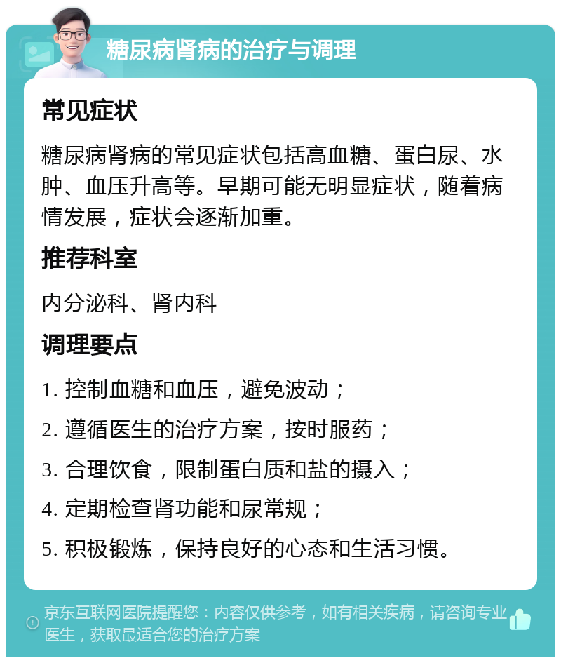 糖尿病肾病的治疗与调理 常见症状 糖尿病肾病的常见症状包括高血糖、蛋白尿、水肿、血压升高等。早期可能无明显症状，随着病情发展，症状会逐渐加重。 推荐科室 内分泌科、肾内科 调理要点 1. 控制血糖和血压，避免波动； 2. 遵循医生的治疗方案，按时服药； 3. 合理饮食，限制蛋白质和盐的摄入； 4. 定期检查肾功能和尿常规； 5. 积极锻炼，保持良好的心态和生活习惯。