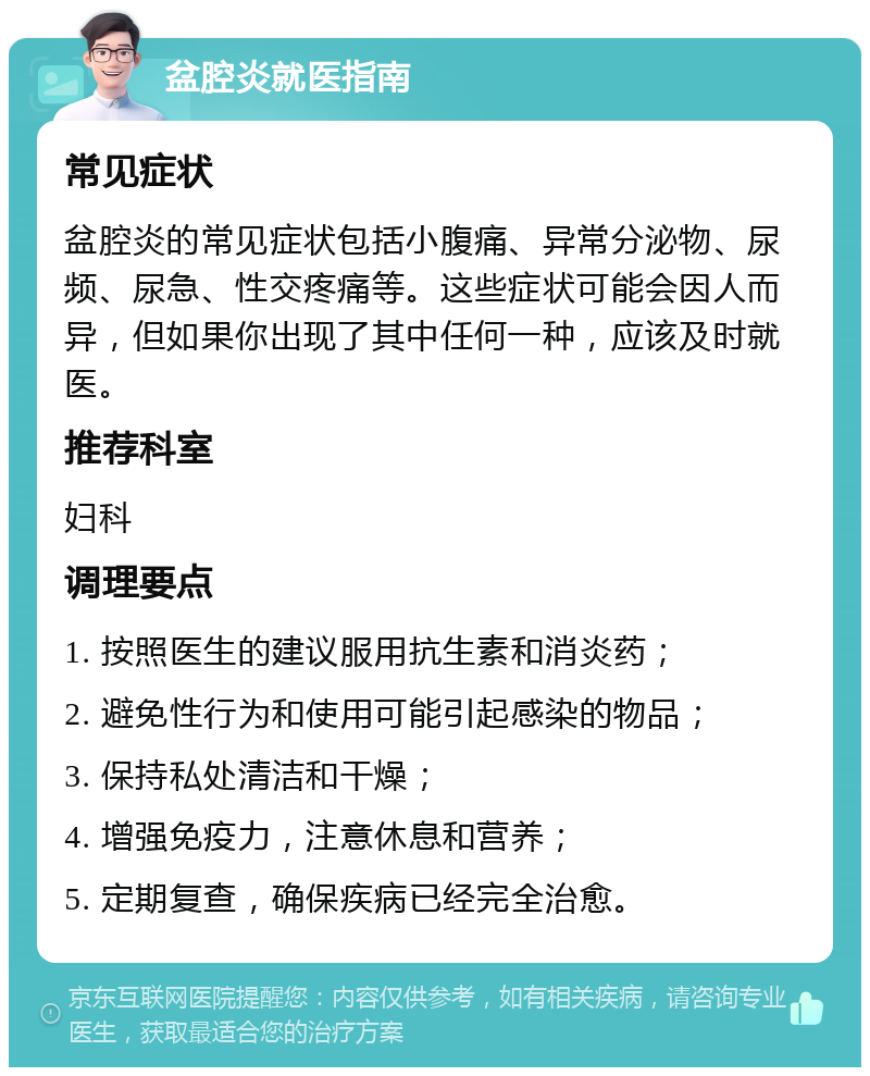 盆腔炎就医指南 常见症状 盆腔炎的常见症状包括小腹痛、异常分泌物、尿频、尿急、性交疼痛等。这些症状可能会因人而异，但如果你出现了其中任何一种，应该及时就医。 推荐科室 妇科 调理要点 1. 按照医生的建议服用抗生素和消炎药； 2. 避免性行为和使用可能引起感染的物品； 3. 保持私处清洁和干燥； 4. 增强免疫力，注意休息和营养； 5. 定期复查，确保疾病已经完全治愈。