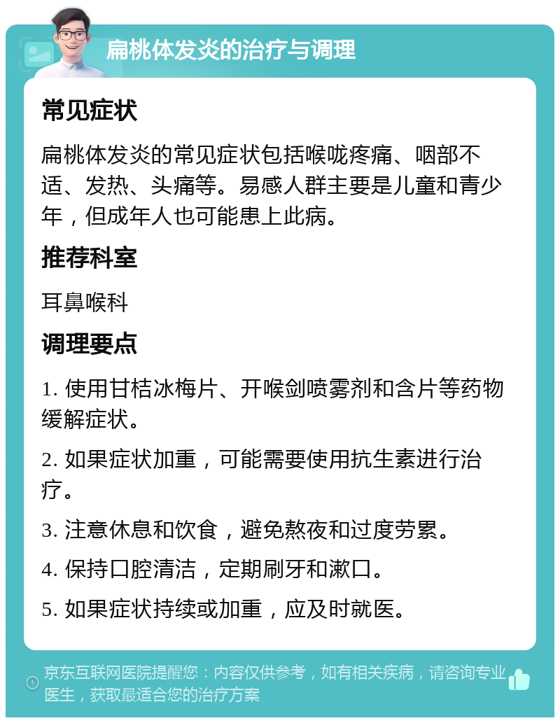 扁桃体发炎的治疗与调理 常见症状 扁桃体发炎的常见症状包括喉咙疼痛、咽部不适、发热、头痛等。易感人群主要是儿童和青少年，但成年人也可能患上此病。 推荐科室 耳鼻喉科 调理要点 1. 使用甘桔冰梅片、开喉剑喷雾剂和含片等药物缓解症状。 2. 如果症状加重，可能需要使用抗生素进行治疗。 3. 注意休息和饮食，避免熬夜和过度劳累。 4. 保持口腔清洁，定期刷牙和漱口。 5. 如果症状持续或加重，应及时就医。