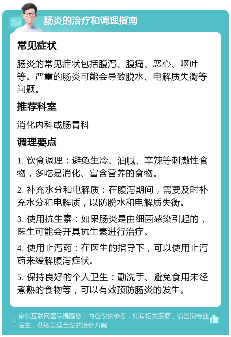 肠炎的治疗和调理指南 常见症状 肠炎的常见症状包括腹泻、腹痛、恶心、呕吐等。严重的肠炎可能会导致脱水、电解质失衡等问题。 推荐科室 消化内科或肠胃科 调理要点 1. 饮食调理：避免生冷、油腻、辛辣等刺激性食物，多吃易消化、富含营养的食物。 2. 补充水分和电解质：在腹泻期间，需要及时补充水分和电解质，以防脱水和电解质失衡。 3. 使用抗生素：如果肠炎是由细菌感染引起的，医生可能会开具抗生素进行治疗。 4. 使用止泻药：在医生的指导下，可以使用止泻药来缓解腹泻症状。 5. 保持良好的个人卫生：勤洗手、避免食用未经煮熟的食物等，可以有效预防肠炎的发生。