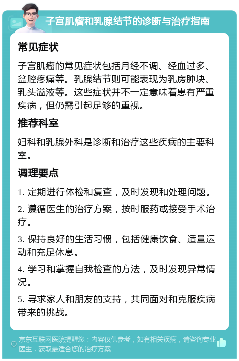 子宫肌瘤和乳腺结节的诊断与治疗指南 常见症状 子宫肌瘤的常见症状包括月经不调、经血过多、盆腔疼痛等。乳腺结节则可能表现为乳房肿块、乳头溢液等。这些症状并不一定意味着患有严重疾病，但仍需引起足够的重视。 推荐科室 妇科和乳腺外科是诊断和治疗这些疾病的主要科室。 调理要点 1. 定期进行体检和复查，及时发现和处理问题。 2. 遵循医生的治疗方案，按时服药或接受手术治疗。 3. 保持良好的生活习惯，包括健康饮食、适量运动和充足休息。 4. 学习和掌握自我检查的方法，及时发现异常情况。 5. 寻求家人和朋友的支持，共同面对和克服疾病带来的挑战。