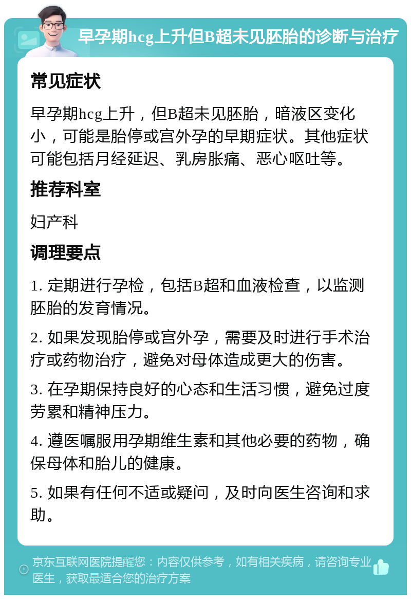 早孕期hcg上升但B超未见胚胎的诊断与治疗 常见症状 早孕期hcg上升，但B超未见胚胎，暗液区变化小，可能是胎停或宫外孕的早期症状。其他症状可能包括月经延迟、乳房胀痛、恶心呕吐等。 推荐科室 妇产科 调理要点 1. 定期进行孕检，包括B超和血液检查，以监测胚胎的发育情况。 2. 如果发现胎停或宫外孕，需要及时进行手术治疗或药物治疗，避免对母体造成更大的伤害。 3. 在孕期保持良好的心态和生活习惯，避免过度劳累和精神压力。 4. 遵医嘱服用孕期维生素和其他必要的药物，确保母体和胎儿的健康。 5. 如果有任何不适或疑问，及时向医生咨询和求助。