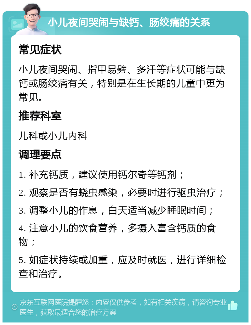 小儿夜间哭闹与缺钙、肠绞痛的关系 常见症状 小儿夜间哭闹、指甲易劈、多汗等症状可能与缺钙或肠绞痛有关，特别是在生长期的儿童中更为常见。 推荐科室 儿科或小儿内科 调理要点 1. 补充钙质，建议使用钙尔奇等钙剂； 2. 观察是否有蛲虫感染，必要时进行驱虫治疗； 3. 调整小儿的作息，白天适当减少睡眠时间； 4. 注意小儿的饮食营养，多摄入富含钙质的食物； 5. 如症状持续或加重，应及时就医，进行详细检查和治疗。