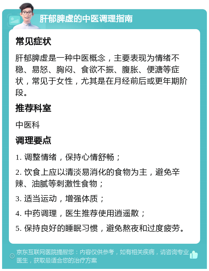 肝郁脾虚的中医调理指南 常见症状 肝郁脾虚是一种中医概念，主要表现为情绪不稳、易怒、胸闷、食欲不振、腹胀、便溏等症状，常见于女性，尤其是在月经前后或更年期阶段。 推荐科室 中医科 调理要点 1. 调整情绪，保持心情舒畅； 2. 饮食上应以清淡易消化的食物为主，避免辛辣、油腻等刺激性食物； 3. 适当运动，增强体质； 4. 中药调理，医生推荐使用逍遥散； 5. 保持良好的睡眠习惯，避免熬夜和过度疲劳。