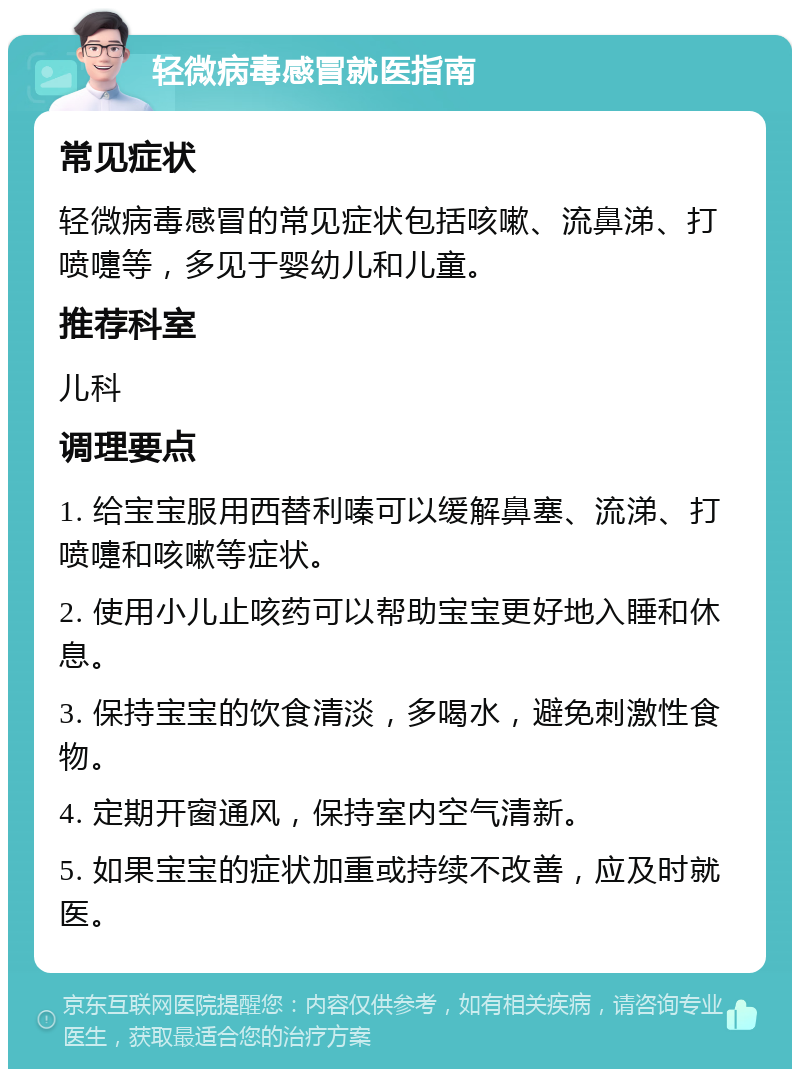 轻微病毒感冒就医指南 常见症状 轻微病毒感冒的常见症状包括咳嗽、流鼻涕、打喷嚏等，多见于婴幼儿和儿童。 推荐科室 儿科 调理要点 1. 给宝宝服用西替利嗪可以缓解鼻塞、流涕、打喷嚏和咳嗽等症状。 2. 使用小儿止咳药可以帮助宝宝更好地入睡和休息。 3. 保持宝宝的饮食清淡，多喝水，避免刺激性食物。 4. 定期开窗通风，保持室内空气清新。 5. 如果宝宝的症状加重或持续不改善，应及时就医。