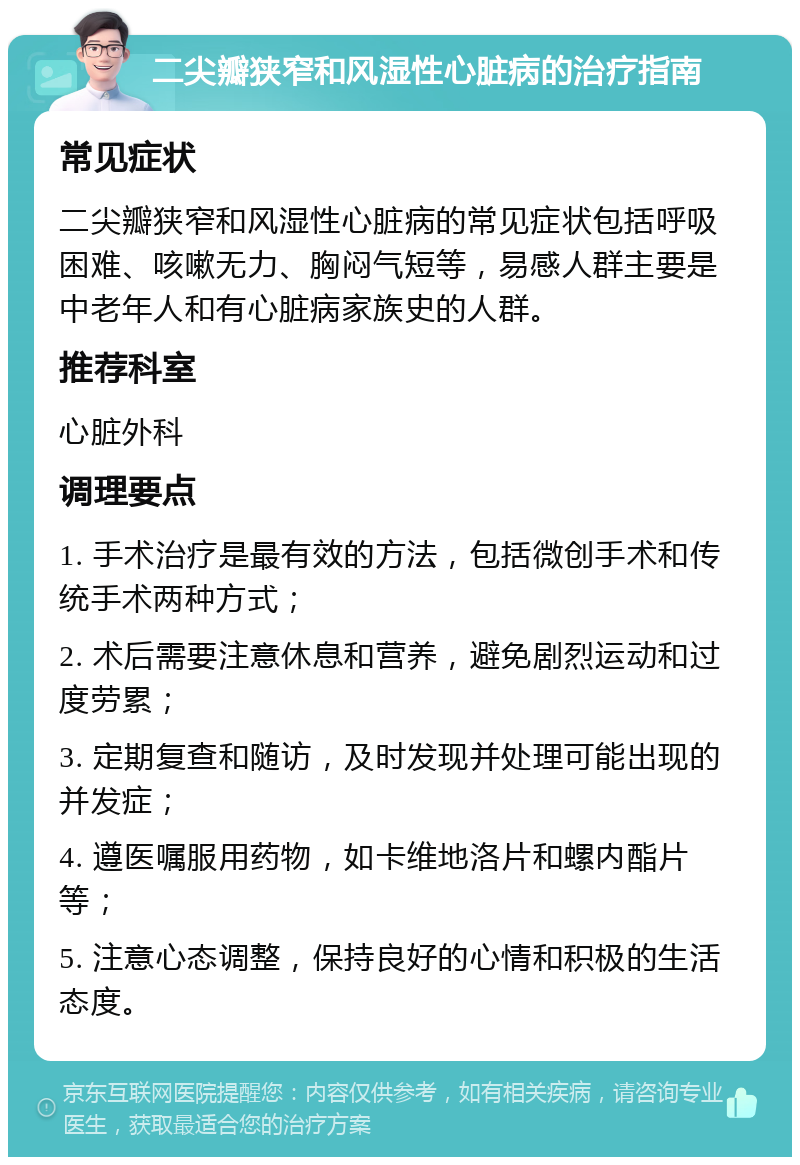 二尖瓣狭窄和风湿性心脏病的治疗指南 常见症状 二尖瓣狭窄和风湿性心脏病的常见症状包括呼吸困难、咳嗽无力、胸闷气短等，易感人群主要是中老年人和有心脏病家族史的人群。 推荐科室 心脏外科 调理要点 1. 手术治疗是最有效的方法，包括微创手术和传统手术两种方式； 2. 术后需要注意休息和营养，避免剧烈运动和过度劳累； 3. 定期复查和随访，及时发现并处理可能出现的并发症； 4. 遵医嘱服用药物，如卡维地洛片和螺内酯片等； 5. 注意心态调整，保持良好的心情和积极的生活态度。