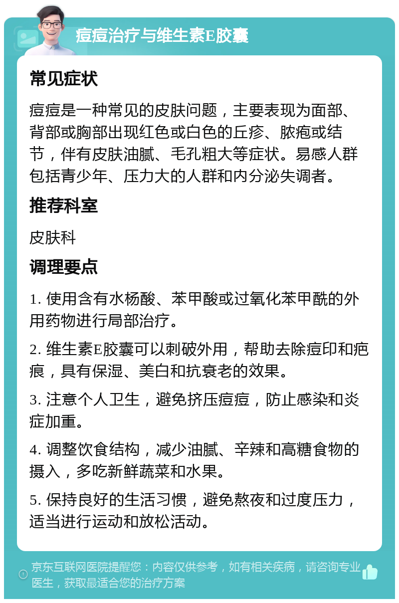 痘痘治疗与维生素E胶囊 常见症状 痘痘是一种常见的皮肤问题，主要表现为面部、背部或胸部出现红色或白色的丘疹、脓疱或结节，伴有皮肤油腻、毛孔粗大等症状。易感人群包括青少年、压力大的人群和内分泌失调者。 推荐科室 皮肤科 调理要点 1. 使用含有水杨酸、苯甲酸或过氧化苯甲酰的外用药物进行局部治疗。 2. 维生素E胶囊可以刺破外用，帮助去除痘印和疤痕，具有保湿、美白和抗衰老的效果。 3. 注意个人卫生，避免挤压痘痘，防止感染和炎症加重。 4. 调整饮食结构，减少油腻、辛辣和高糖食物的摄入，多吃新鲜蔬菜和水果。 5. 保持良好的生活习惯，避免熬夜和过度压力，适当进行运动和放松活动。