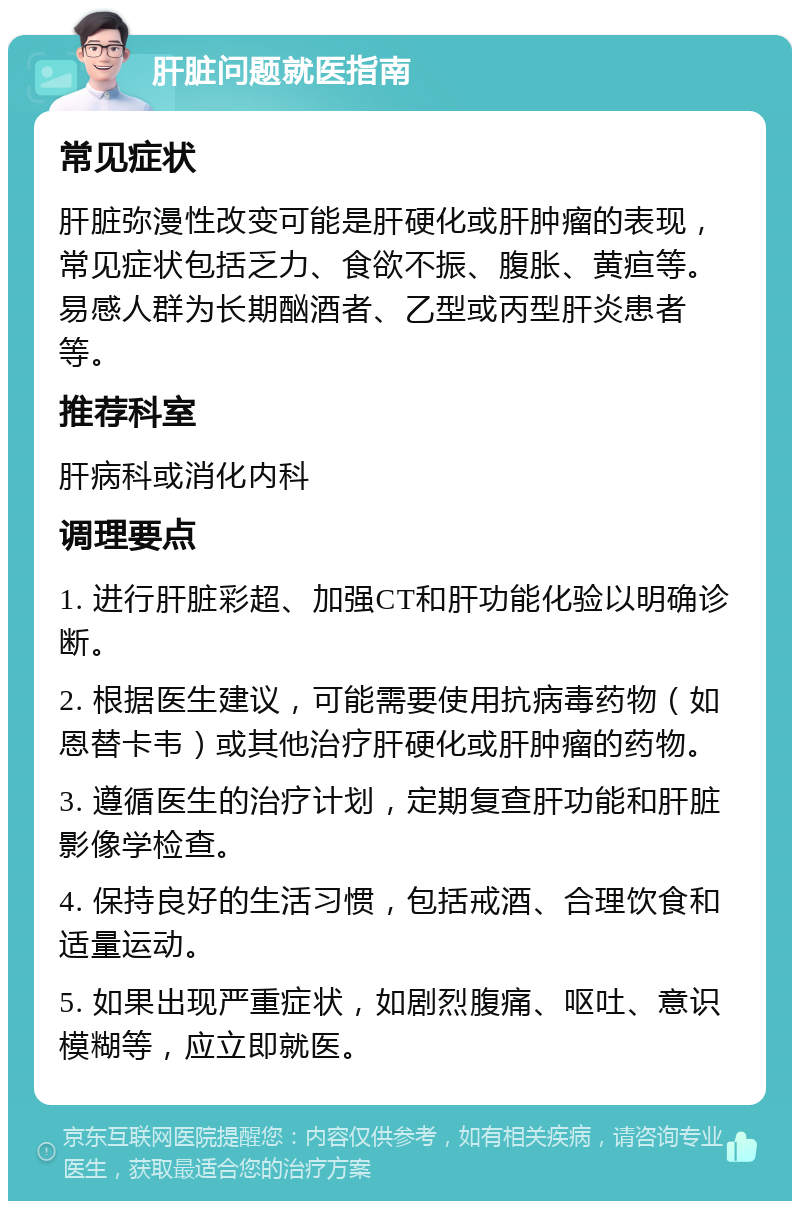 肝脏问题就医指南 常见症状 肝脏弥漫性改变可能是肝硬化或肝肿瘤的表现，常见症状包括乏力、食欲不振、腹胀、黄疸等。易感人群为长期酗酒者、乙型或丙型肝炎患者等。 推荐科室 肝病科或消化内科 调理要点 1. 进行肝脏彩超、加强CT和肝功能化验以明确诊断。 2. 根据医生建议，可能需要使用抗病毒药物（如恩替卡韦）或其他治疗肝硬化或肝肿瘤的药物。 3. 遵循医生的治疗计划，定期复查肝功能和肝脏影像学检查。 4. 保持良好的生活习惯，包括戒酒、合理饮食和适量运动。 5. 如果出现严重症状，如剧烈腹痛、呕吐、意识模糊等，应立即就医。