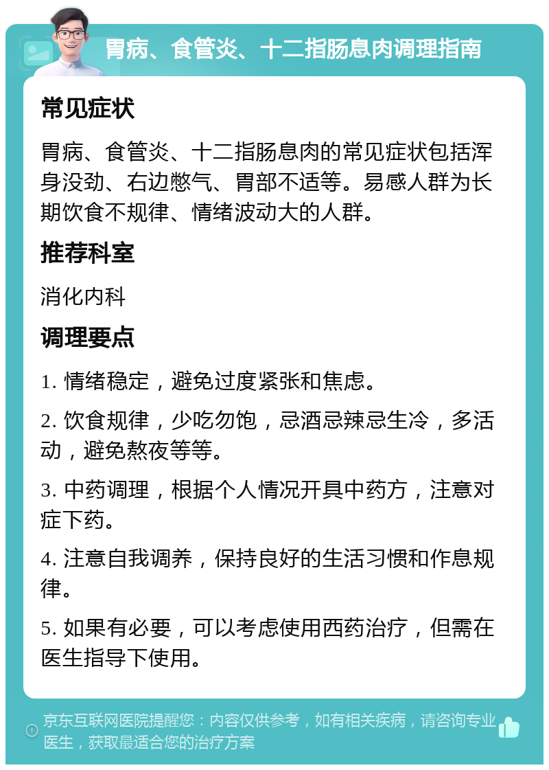 胃病、食管炎、十二指肠息肉调理指南 常见症状 胃病、食管炎、十二指肠息肉的常见症状包括浑身没劲、右边憋气、胃部不适等。易感人群为长期饮食不规律、情绪波动大的人群。 推荐科室 消化内科 调理要点 1. 情绪稳定，避免过度紧张和焦虑。 2. 饮食规律，少吃勿饱，忌酒忌辣忌生冷，多活动，避免熬夜等等。 3. 中药调理，根据个人情况开具中药方，注意对症下药。 4. 注意自我调养，保持良好的生活习惯和作息规律。 5. 如果有必要，可以考虑使用西药治疗，但需在医生指导下使用。