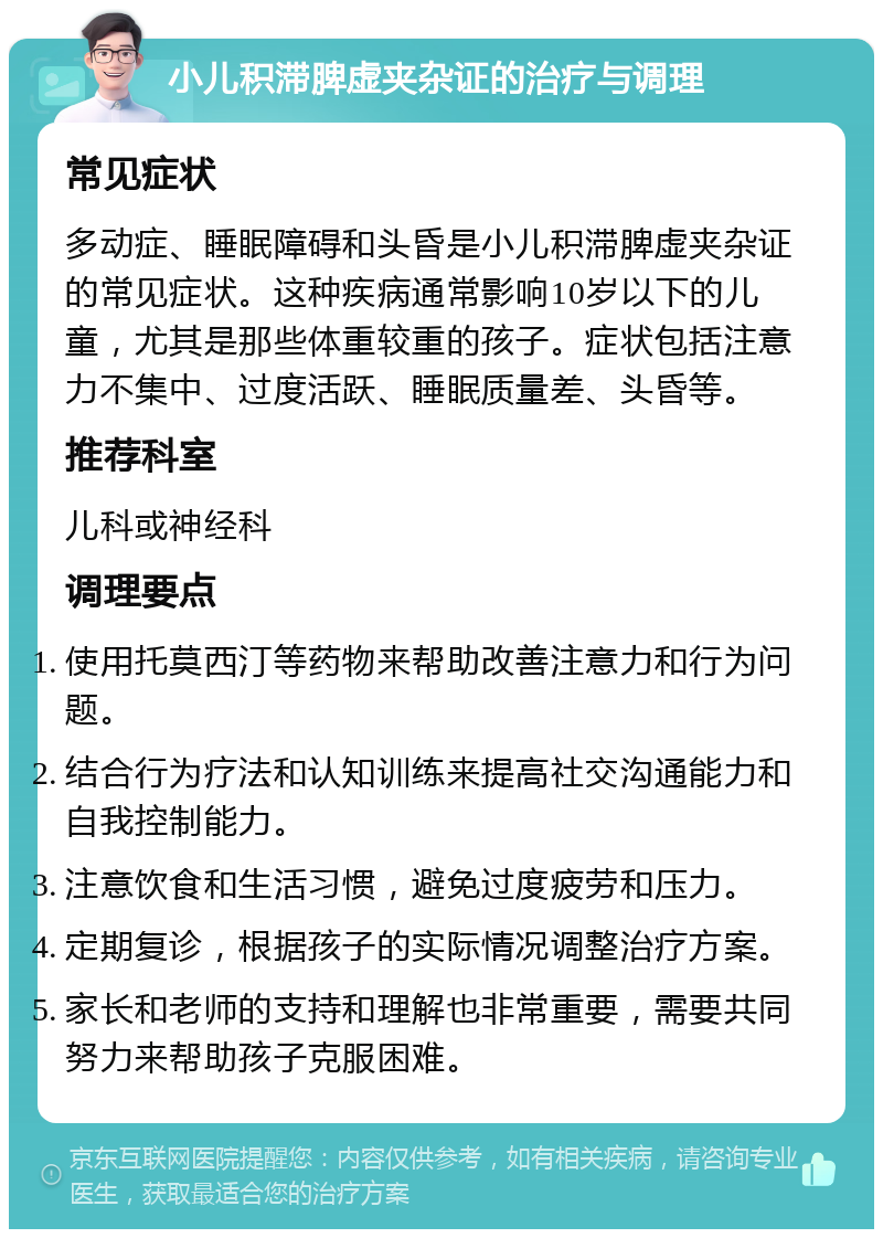 小儿积滞脾虚夹杂证的治疗与调理 常见症状 多动症、睡眠障碍和头昏是小儿积滞脾虚夹杂证的常见症状。这种疾病通常影响10岁以下的儿童，尤其是那些体重较重的孩子。症状包括注意力不集中、过度活跃、睡眠质量差、头昏等。 推荐科室 儿科或神经科 调理要点 使用托莫西汀等药物来帮助改善注意力和行为问题。 结合行为疗法和认知训练来提高社交沟通能力和自我控制能力。 注意饮食和生活习惯，避免过度疲劳和压力。 定期复诊，根据孩子的实际情况调整治疗方案。 家长和老师的支持和理解也非常重要，需要共同努力来帮助孩子克服困难。