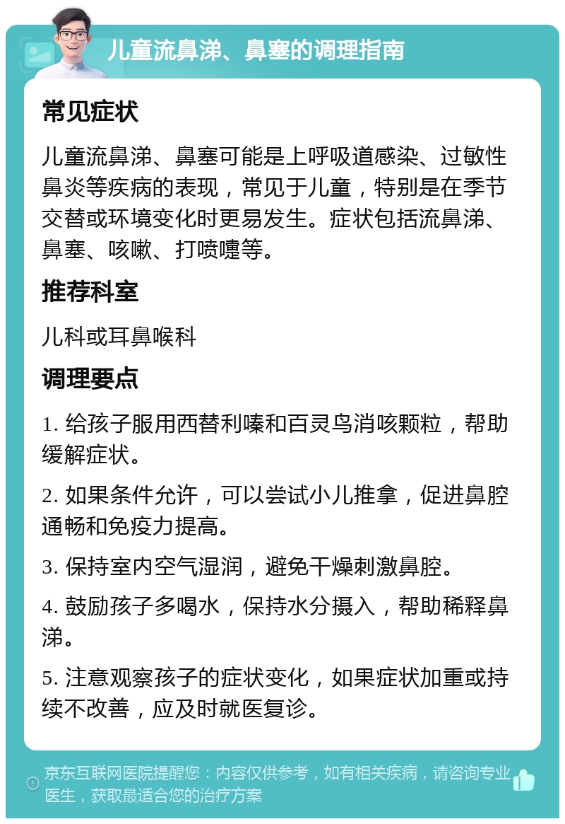 儿童流鼻涕、鼻塞的调理指南 常见症状 儿童流鼻涕、鼻塞可能是上呼吸道感染、过敏性鼻炎等疾病的表现，常见于儿童，特别是在季节交替或环境变化时更易发生。症状包括流鼻涕、鼻塞、咳嗽、打喷嚏等。 推荐科室 儿科或耳鼻喉科 调理要点 1. 给孩子服用西替利嗪和百灵鸟消咳颗粒，帮助缓解症状。 2. 如果条件允许，可以尝试小儿推拿，促进鼻腔通畅和免疫力提高。 3. 保持室内空气湿润，避免干燥刺激鼻腔。 4. 鼓励孩子多喝水，保持水分摄入，帮助稀释鼻涕。 5. 注意观察孩子的症状变化，如果症状加重或持续不改善，应及时就医复诊。