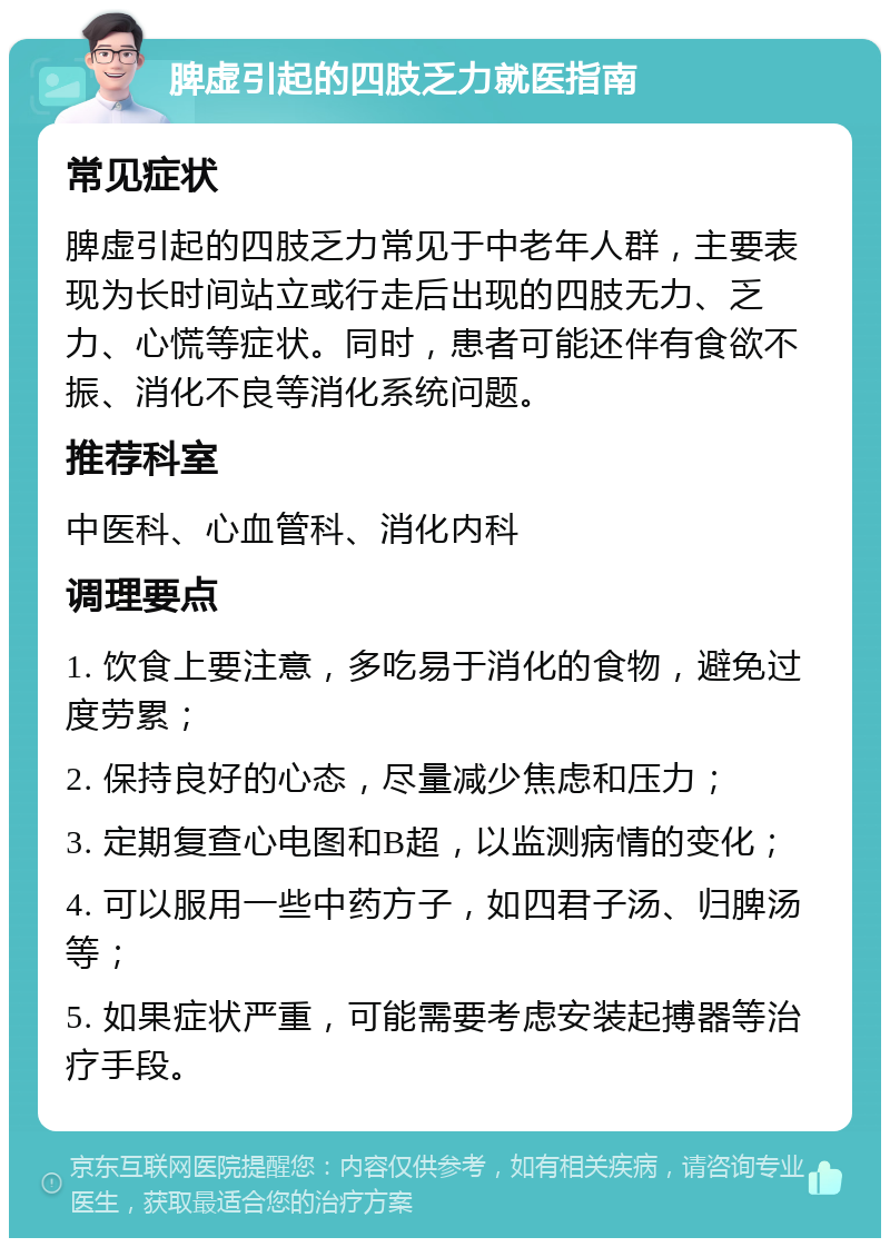 脾虚引起的四肢乏力就医指南 常见症状 脾虚引起的四肢乏力常见于中老年人群，主要表现为长时间站立或行走后出现的四肢无力、乏力、心慌等症状。同时，患者可能还伴有食欲不振、消化不良等消化系统问题。 推荐科室 中医科、心血管科、消化内科 调理要点 1. 饮食上要注意，多吃易于消化的食物，避免过度劳累； 2. 保持良好的心态，尽量减少焦虑和压力； 3. 定期复查心电图和B超，以监测病情的变化； 4. 可以服用一些中药方子，如四君子汤、归脾汤等； 5. 如果症状严重，可能需要考虑安装起搏器等治疗手段。