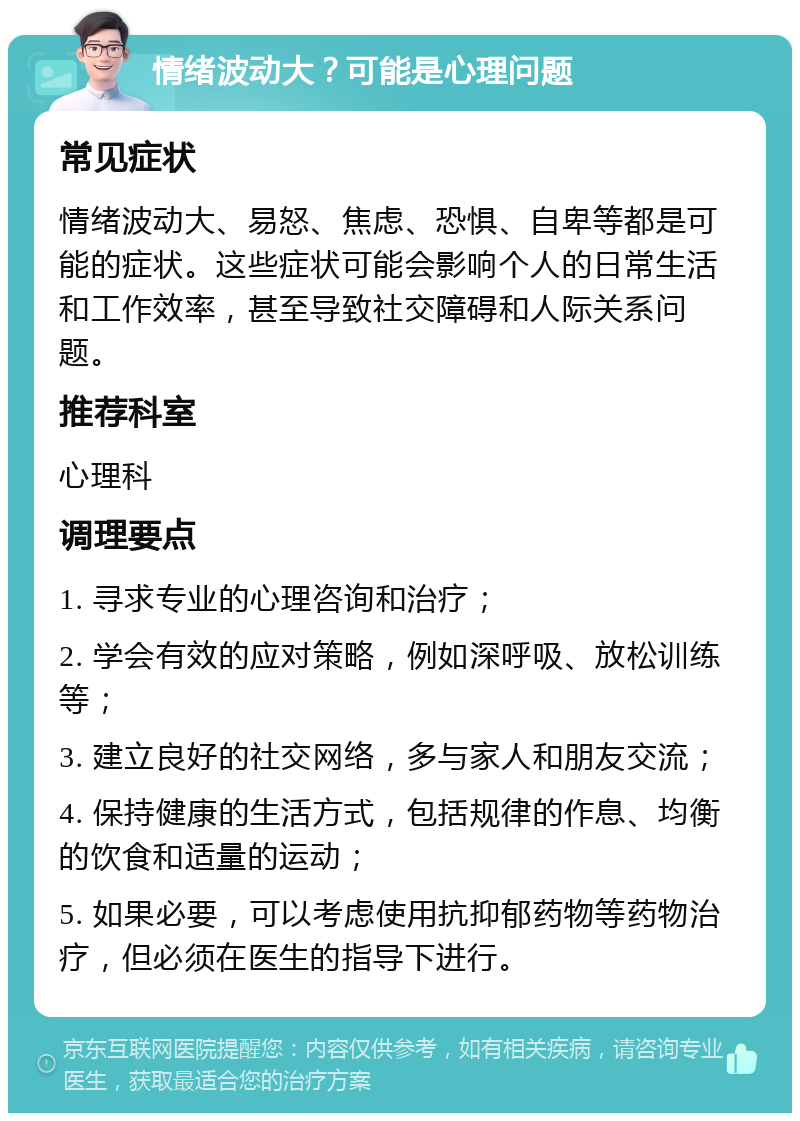 情绪波动大？可能是心理问题 常见症状 情绪波动大、易怒、焦虑、恐惧、自卑等都是可能的症状。这些症状可能会影响个人的日常生活和工作效率，甚至导致社交障碍和人际关系问题。 推荐科室 心理科 调理要点 1. 寻求专业的心理咨询和治疗； 2. 学会有效的应对策略，例如深呼吸、放松训练等； 3. 建立良好的社交网络，多与家人和朋友交流； 4. 保持健康的生活方式，包括规律的作息、均衡的饮食和适量的运动； 5. 如果必要，可以考虑使用抗抑郁药物等药物治疗，但必须在医生的指导下进行。